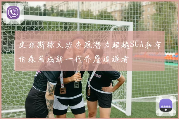 皮尔斯称文班夺冠潜力超越SGA和布伦森或成新一代乔詹追逐者