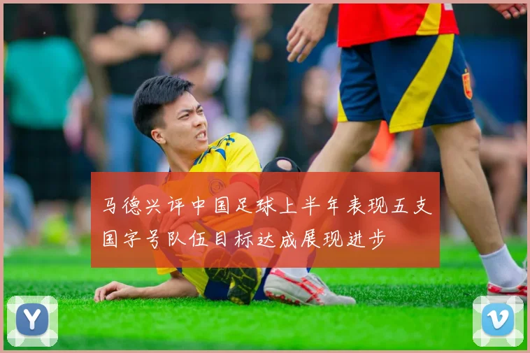 马德兴评中国足球上半年表现五支国字号队伍目标达成展现进步