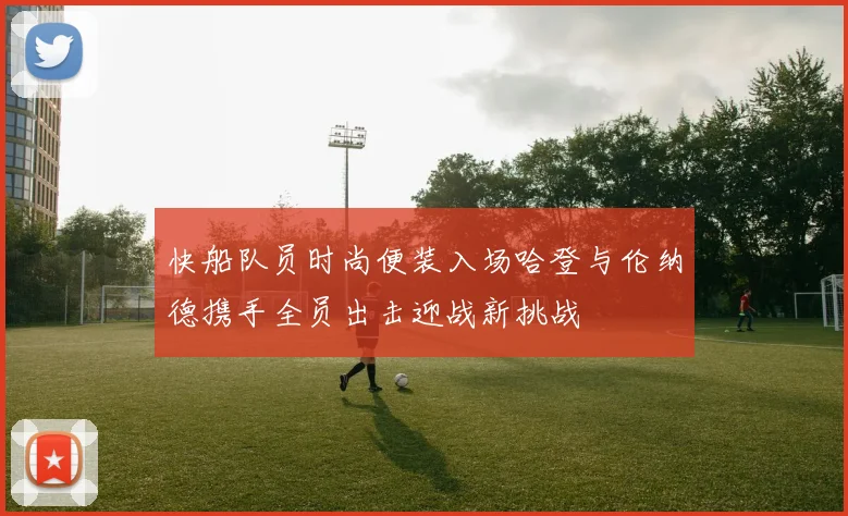 快船队员时尚便装入场哈登与伦纳德携手全员出击迎战新挑战