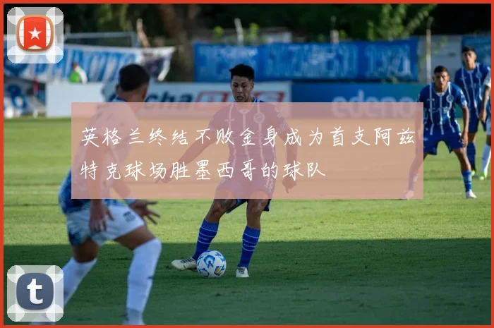 英格兰终结不败金身成为首支阿兹特克球场胜墨西哥的球队