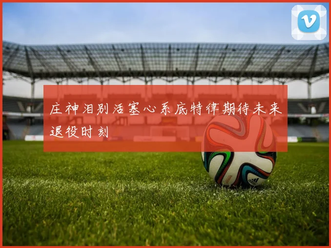 庄神泪别活塞心系底特律期待未来退役时刻