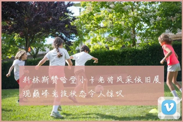 科林斯赞哈登小卡老将风采依旧展现巅峰竞技状态令人惊叹