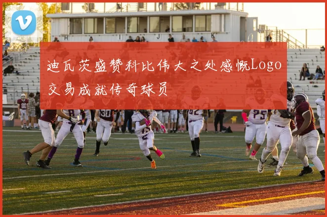 迪瓦茨盛赞科比伟大之处感慨Logo交易成就传奇球员