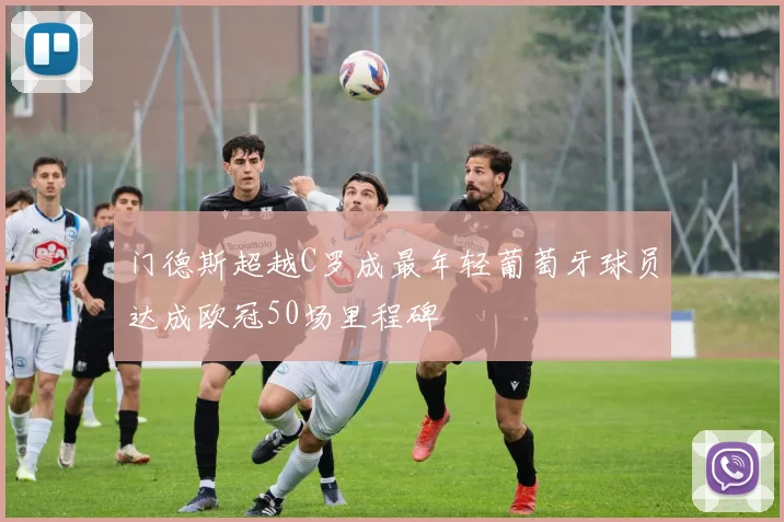 门德斯超越C罗成最年轻葡萄牙球员达成欧冠50场里程碑