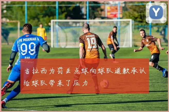 吉拉西为罚丢点球向球队道歉承认给球队带来了压力