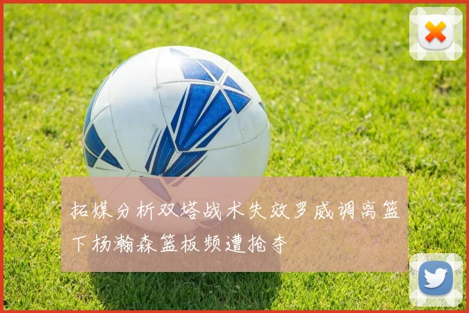 拓媒分析双塔战术失效罗威调离篮下杨瀚森篮板频遭抢夺
