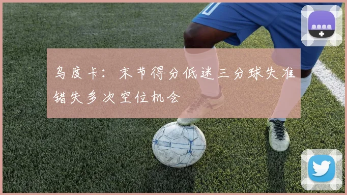 乌度卡：末节得分低迷三分球失准错失多次空位机会