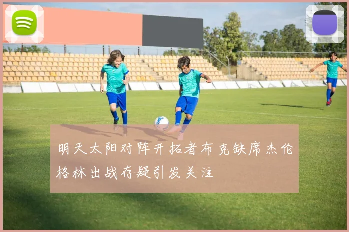 明天太阳对阵开拓者布克缺席杰伦格林出战存疑引发关注